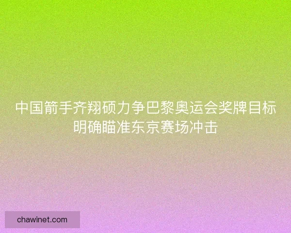 中国箭手齐翔硕力争巴黎奥运会奖牌目标明确瞄准东京赛场冲击