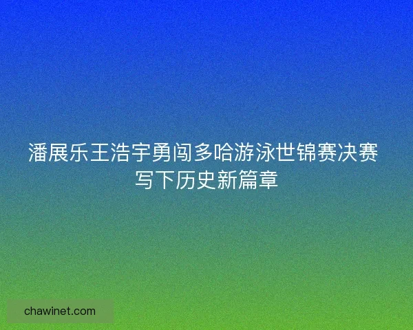 潘展乐王浩宇勇闯多哈游泳世锦赛决赛 写下历史新篇章