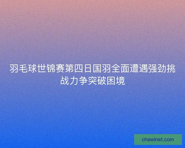 羽毛球世锦赛第四日国羽全面遭遇强劲挑战力争突破困境