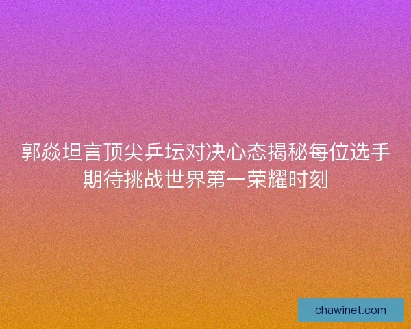 郭焱坦言顶尖乒坛对决心态揭秘每位选手期待挑战世界第一荣耀时刻